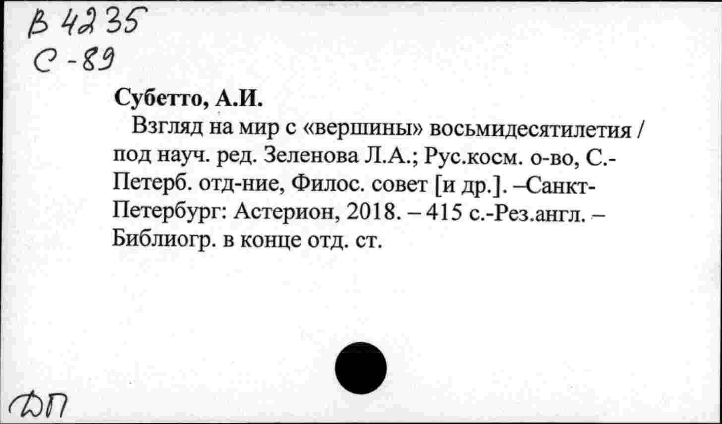 ﻿Субетто, А.И.
Взгляд на мир с «вершины» восьмидесятилетия / под науч. ред. Зеленова Л.А.; Рус.косм. о-во, С,-Петерб. отд-ние, Фил ос. совет [и др.]. -Санкт-Петербург: Астерион, 2018.-415 с.-Рез.англ. -Библиогр. в конце отд. ст.
